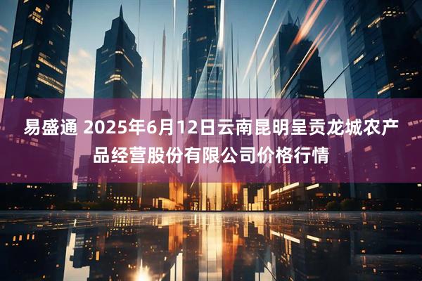易盛通 2025年6月12日云南昆明呈贡龙城农产品经营股份有限公司价格行情
