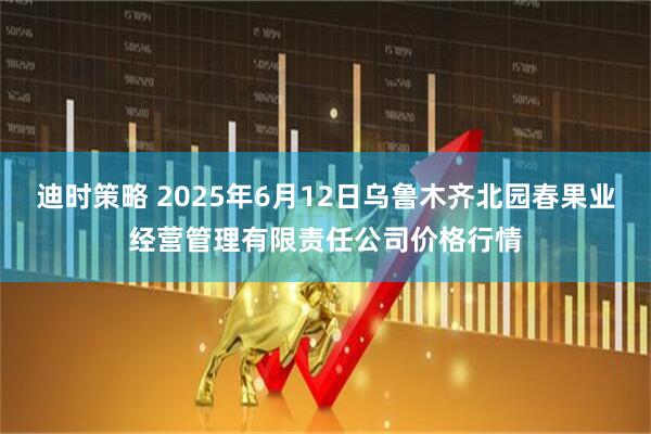 迪时策略 2025年6月12日乌鲁木齐北园春果业经营管理有限责任公司价格行情