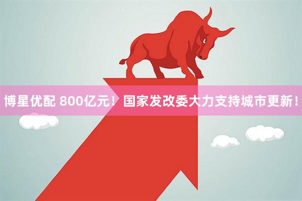 博星优配 800亿元！国家发改委大力支持城市更新！