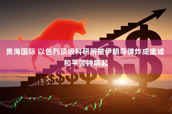 贵海国际 以色列顶级科研所被伊朗导弹炸成废墟 和平警钟响起