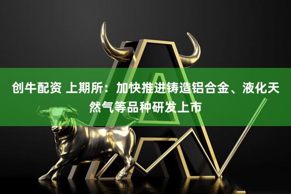 创牛配资 上期所：加快推进铸造铝合金、液化天然气等品种研发上市