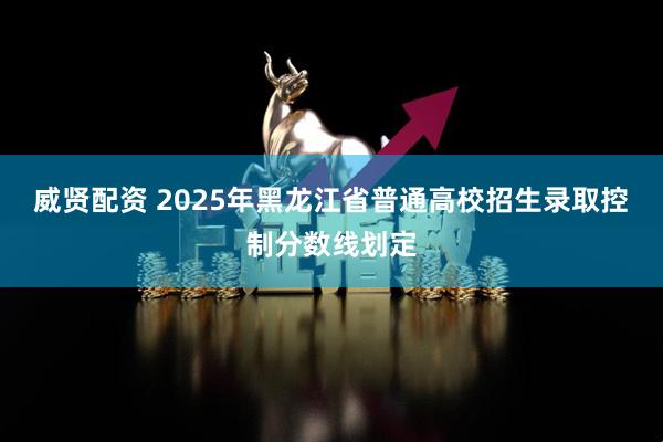 威贤配资 2025年黑龙江省普通高校招生录取控制分数线划定