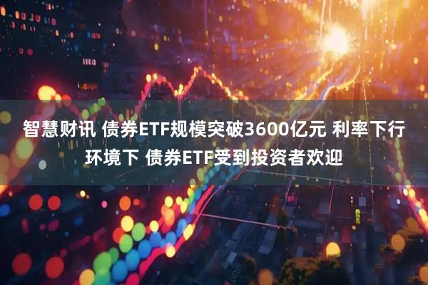 智慧财讯 债券ETF规模突破3600亿元 利率下行环境下 债券ETF受到投资者欢迎