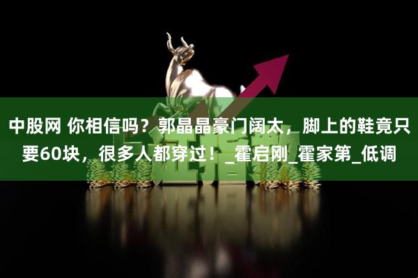 中股网 你相信吗？郭晶晶豪门阔太，脚上的鞋竟只要60块，很多人都穿过！_霍启刚_霍家第_低调