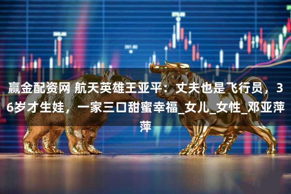 赢金配资网 航天英雄王亚平：丈夫也是飞行员，36岁才生娃，一家三口甜蜜幸福_女儿_女性_邓亚萍