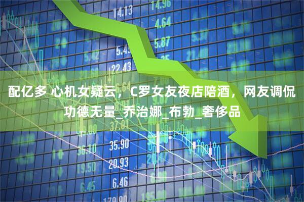 配亿多 心机女疑云，C罗女友夜店陪酒，网友调侃功德无量_乔治娜_布勃_奢侈品