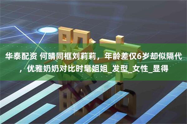 华泰配资 何晴同框刘莉莉，年龄差仅6岁却似隔代，优雅奶奶对比时髦姐姐_发型_女性_显得
