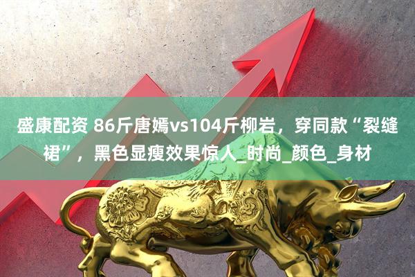 盛康配资 86斤唐嫣vs104斤柳岩，穿同款“裂缝裙”，黑色显瘦效果惊人_时尚_颜色_身材