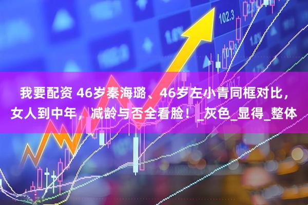 我要配资 46岁秦海璐、46岁左小青同框对比，女人到中年，减龄与否全看脸！_灰色_显得_整体