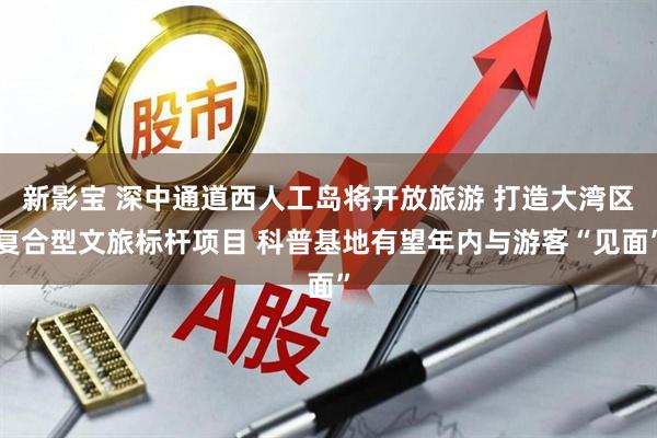 新影宝 深中通道西人工岛将开放旅游 打造大湾区复合型文旅标杆项目 科普基地有望年内与游客“见面”