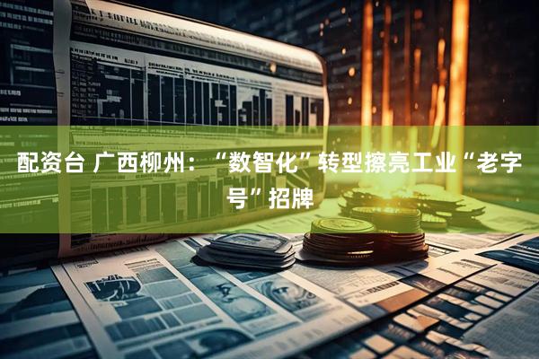配资台 广西柳州：“数智化”转型擦亮工业“老字号”招牌