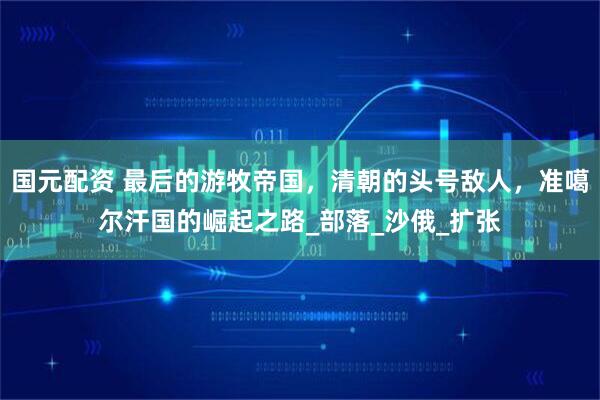 国元配资 最后的游牧帝国，清朝的头号敌人，准噶尔汗国的崛起之路_部落_沙俄_扩张