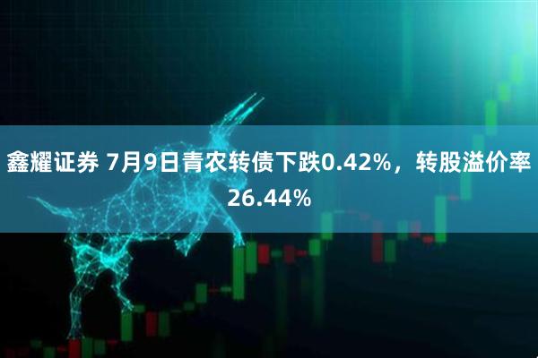 鑫耀证券 7月9日青农转债下跌0.42%，转股溢价率26.44%
