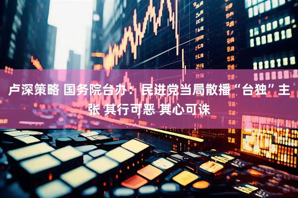 卢深策略 国务院台办：民进党当局散播“台独”主张 其行可恶 其心可诛