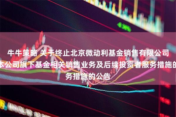牛牛策略 关于终止北京微动利基金销售有限公司办理本公司旗下基金相关销售业务及后续投资者服务措施的公告