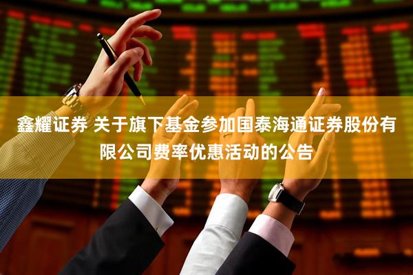 鑫耀证券 关于旗下基金参加国泰海通证券股份有限公司费率优惠活动的公告