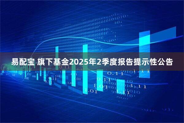 易配宝 旗下基金2025年2季度报告提示性公告