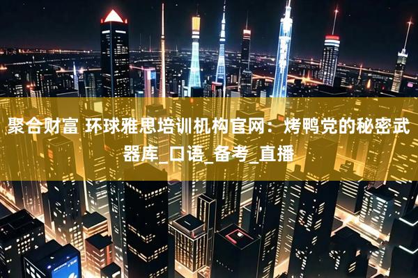 聚合财富 环球雅思培训机构官网：烤鸭党的秘密武器库_口语_备考_直播