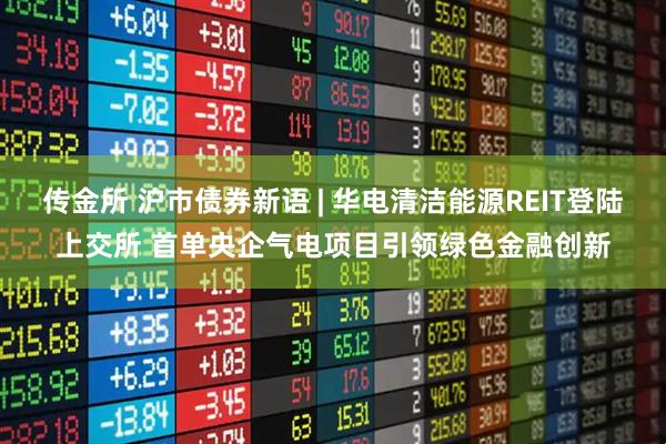 传金所 沪市债券新语 | 华电清洁能源REIT登陆上交所 首单央企气电项目引领绿色金融创新