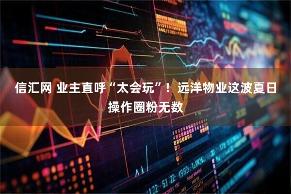 信汇网 业主直呼“太会玩”！远洋物业这波夏日操作圈粉无数