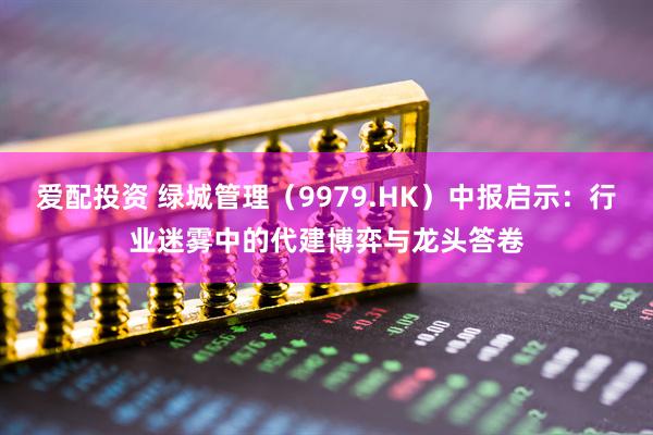 爱配投资 绿城管理（9979.HK）中报启示：行业迷雾中的代建博弈与龙头答卷