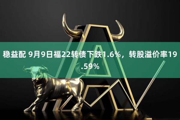 稳益配 9月9日福22转债下跌1.6%，转股溢价率19.59%