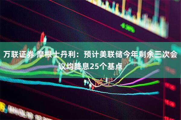 万联证券 摩根士丹利：预计美联储今年剩余三次会议均降息25个基点