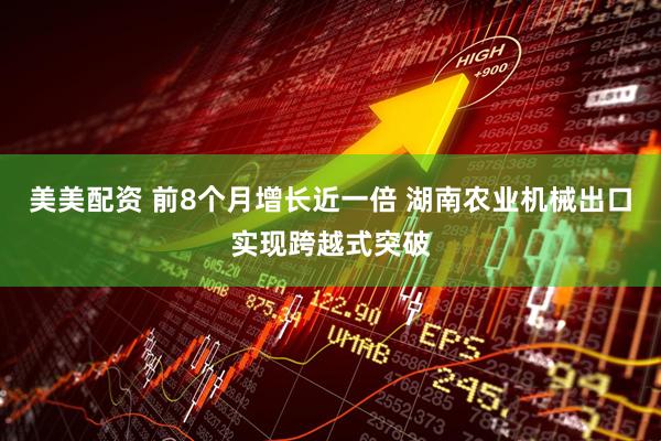 美美配资 前8个月增长近一倍 湖南农业机械出口实现跨越式突破