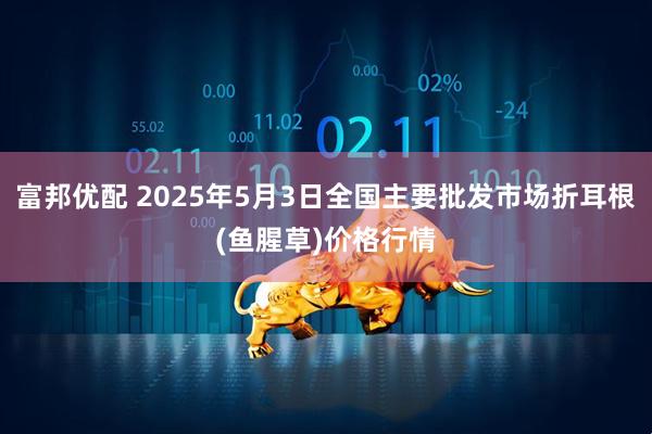 富邦优配 2025年5月3日全国主要批发市场折耳根(鱼腥草)价格行情