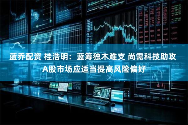 蓝乔配资 桂浩明：蓝筹独木难支 尚需科技助攻 A股市场应适当提高风险偏好
