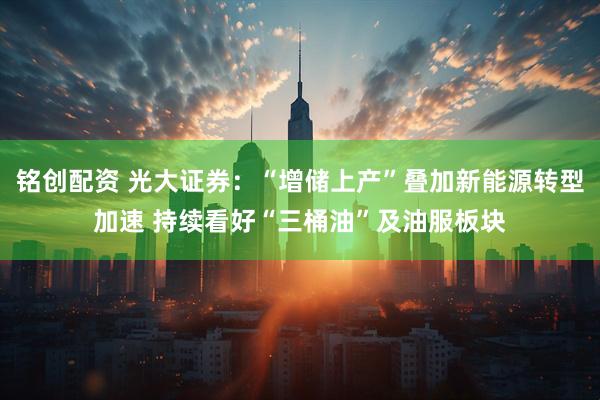铭创配资 光大证券：“增储上产”叠加新能源转型加速 持续看好“三桶油”及油服板块