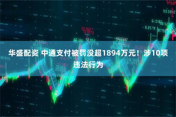 华盛配资 中通支付被罚没超1894万元!涉10项违法行为